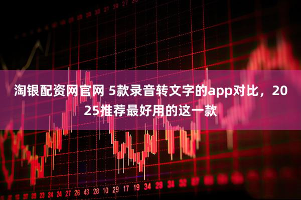 淘银配资网官网 5款录音转文字的app对比，2025推荐最好用的这一款