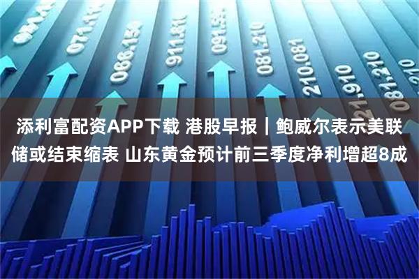 添利富配资APP下载 港股早报｜鲍威尔表示美联储或结束缩表 山东黄金预计前三季度净利增超8成
