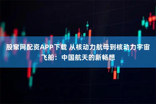 股窜网配资APP下载 从核动力航母到核动力宇宙飞船：中国航天的新畅想