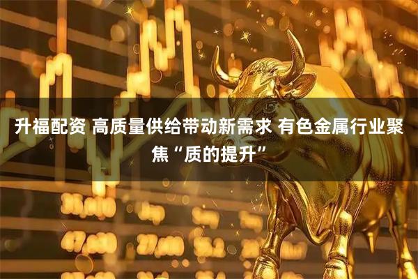 升福配资 高质量供给带动新需求 有色金属行业聚焦“质的提升”