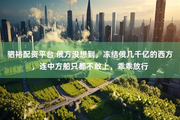 驷裕配资平台 俄方没想到，冻结俄几千亿的西方，连中方船只都不敢上，乖乖放行