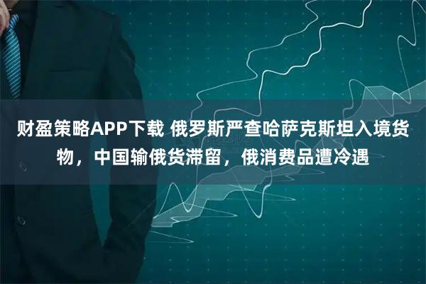 财盈策略APP下载 俄罗斯严查哈萨克斯坦入境货物，中国输俄货滞留，俄消费品遭冷遇