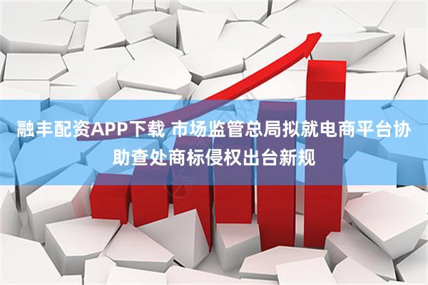 融丰配资APP下载 市场监管总局拟就电商平台协助查处商标侵权出台新规