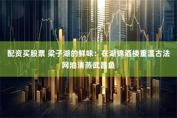 配资买股票 梁子湖的鲜味：在湖锦酒楼重温古法网油清蒸武昌鱼