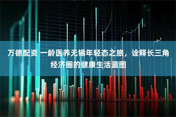 万德配资 一龄医养无锡年轻态之旅，诠释长三角经济圈的健康生活蓝图