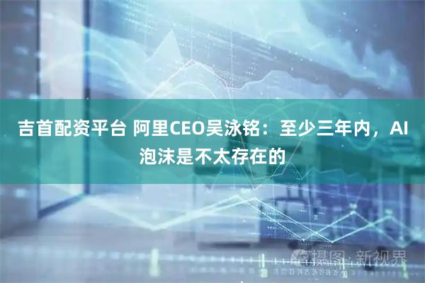 吉首配资平台 阿里CEO吴泳铭：至少三年内，AI泡沫是不太存在的