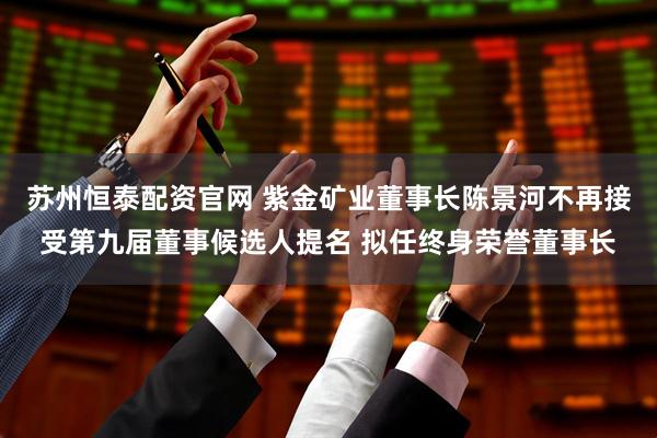苏州恒泰配资官网 紫金矿业董事长陈景河不再接受第九届董事候选人提名 拟任终身荣誉董事长