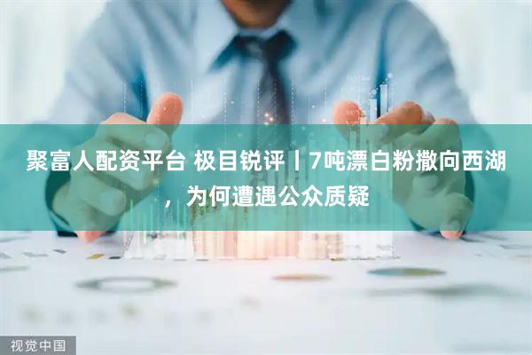 聚富人配资平台 极目锐评丨7吨漂白粉撒向西湖，为何遭遇公众质疑