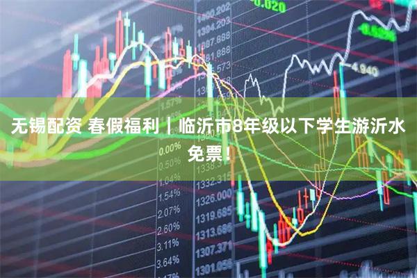 无锡配资 春假福利｜临沂市8年级以下学生游沂水免票！