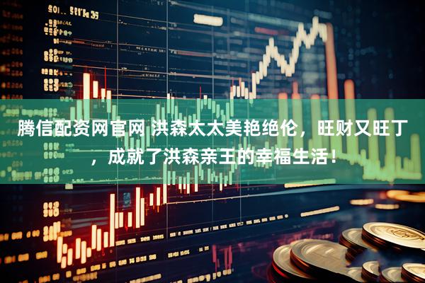 腾信配资网官网 洪森太太美艳绝伦，旺财又旺丁，成就了洪森亲王的幸福生活！