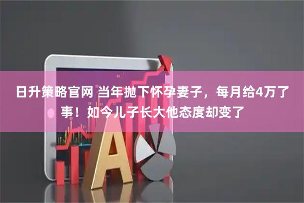 日升策略官网 当年抛下怀孕妻子，每月给4万了事！如今儿子长大他态度却变了