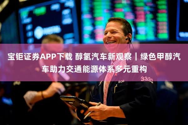宝钜证券APP下载 醇氢汽车新观察｜绿色甲醇汽车助力交通能源体系多元重构