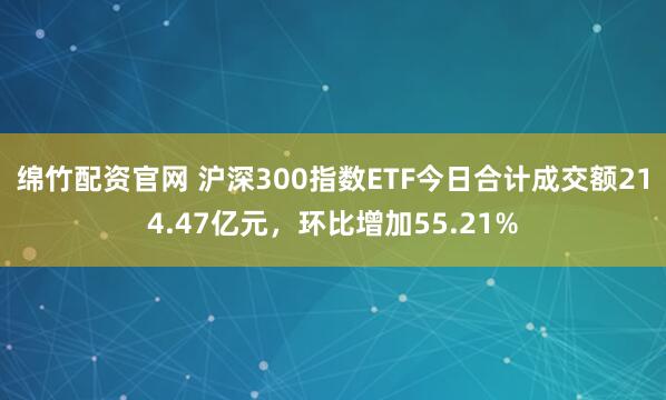 绵竹配资官网 沪深300指数ETF今日合计成交额214.47亿元，环比增加55.21%