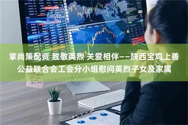 掌尚策配资 致敬英烈 关爱相伴——陕西宝鸡上善公益联合会工会分小组慰问英烈子女及家属