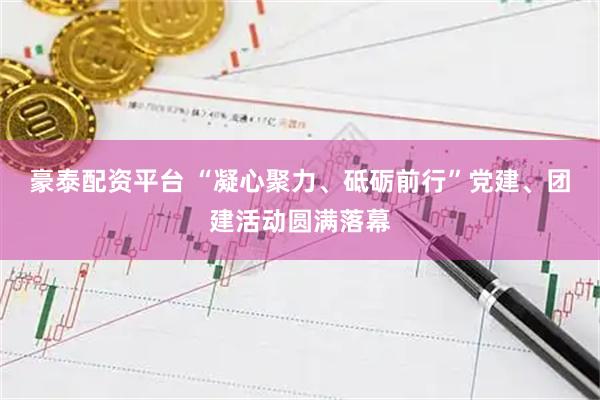 豪泰配资平台 “凝心聚力、砥砺前行”党建、团建活动圆满落幕