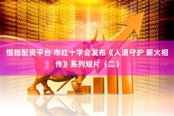 恒指配资平台 市红十字会发布《人道守护 薪火相传》系列短片（二）