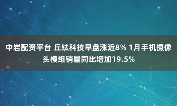 中岩配资平台 丘钛科技早盘涨近8% 1月手机摄像头模组销量同比增加19.5%