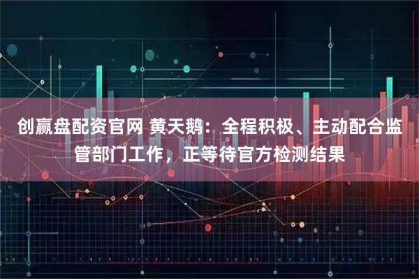 创赢盘配资官网 黄天鹅：全程积极、主动配合监管部门工作，正等待官方检测结果