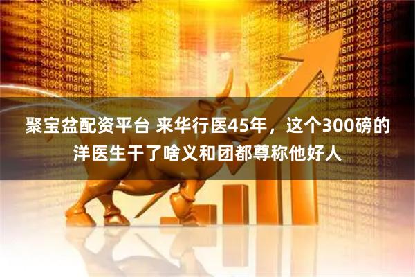聚宝盆配资平台 来华行医45年，这个300磅的洋医生干了啥义和团都尊称他好人