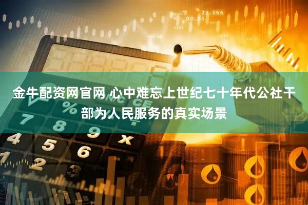 金牛配资网官网 心中难忘上世纪七十年代公社干部为人民服务的真实场景