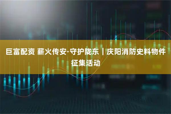 巨富配资 薪火传安·守护陇东｜庆阳消防史料物件征集活动